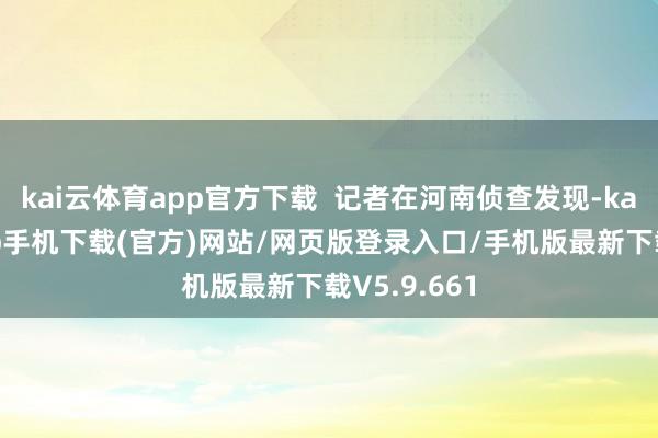 kai云体育app官方下载  记者在河南侦查发现-kai云体育app手机下载(官方)网站/网页版登录入口/手机版最新下载V5.9.661