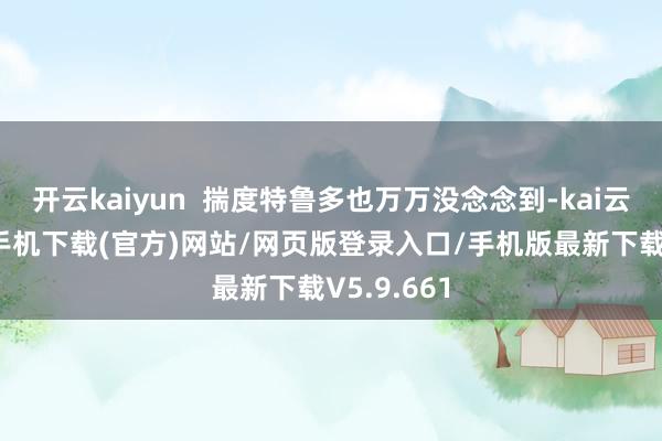 开云kaiyun  揣度特鲁多也万万没念念到-kai云体育app手机下载(官方)网站/网页版登录入口/手机版最新下载V5.9.661