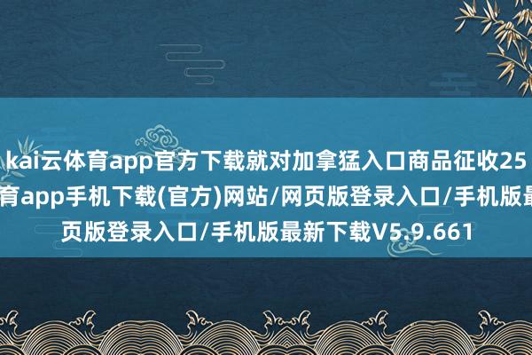 kai云体育app官方下载就对加拿猛入口商品征收25%的关税-kai云体育app手机下载(官方)网站/网页版登录入口/手机版最新下载V5.9.661