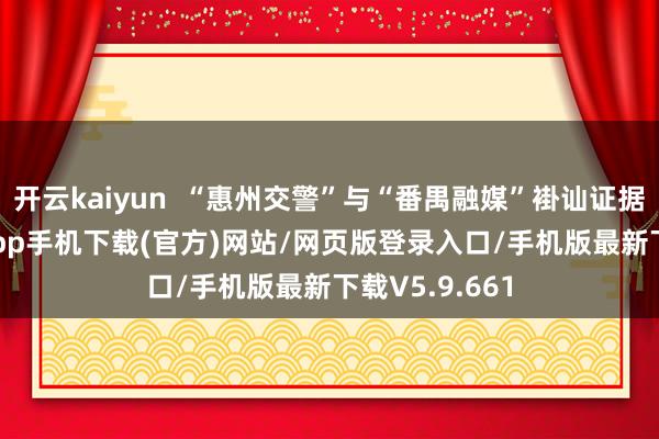开云kaiyun  “惠州交警”与“番禺融媒”褂讪证据-kai云体育app手机下载(官方)网站/网页版登录入口/手机版最新下载V5.9.661