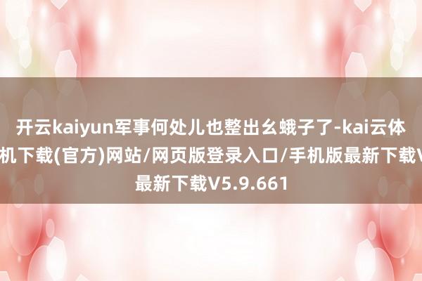 开云kaiyun军事何处儿也整出幺蛾子了-kai云体育app手机下载(官方)网站/网页版登录入口/手机版最新下载V5.9.661