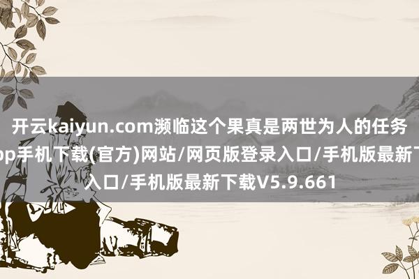 开云kaiyun.com濒临这个果真是两世为人的任务-kai云体育app手机下载(官方)网站/网页版登录入口/手机版最新下载V5.9.661