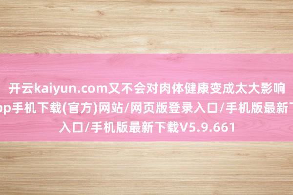 开云kaiyun.com又不会对肉体健康变成太大影响-kai云体育app手机下载(官方)网站/网页版登录入口/手机版最新下载V5.9.661