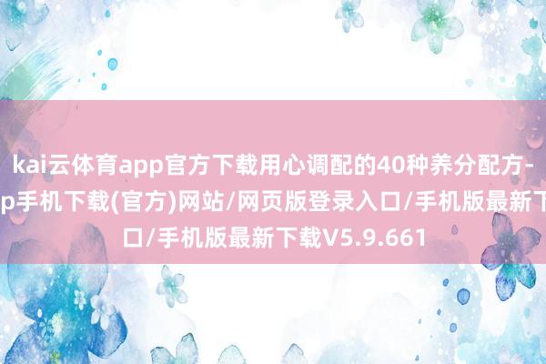 kai云体育app官方下载用心调配的40种养分配方-kai云体育app手机下载(官方)网站/网页版登录入口/手机版最新下载V5.9.661