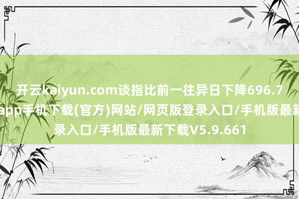 开云kaiyun.com谈指比前一往异日下降696.75点-kai云体育app手机下载(官方)网站/网页版登录入口/手机版最新下载V5.9.661