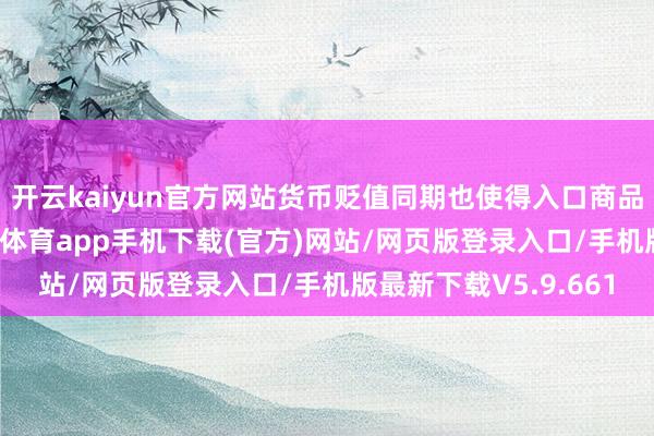 开云kaiyun官方网站货币贬值同期也使得入口商品变得愈加应许-kai云体育app手机下载(官方)网站/网页版登录入口/手机版最新下载V5.9.661