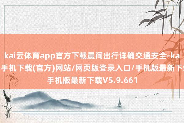 kai云体育app官方下载晨间出行详确交通安全-kai云体育app手机下载(官方)网站/网页版登录入口/手机版最新下载V5.9.661