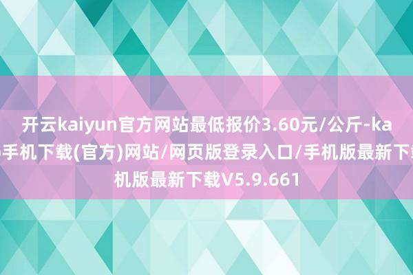 开云kaiyun官方网站最低报价3.60元/公斤-kai云体育app手机下载(官方)网站/网页版登录入口/手机版最新下载V5.9.661