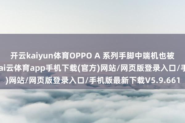 开云kaiyun体育OPPO A 系列手脚中端机也被别传将推出小屏机型-kai云体育app手机下载(官方)网站/网页版登录入口/手机版最新下载V5.9.661
