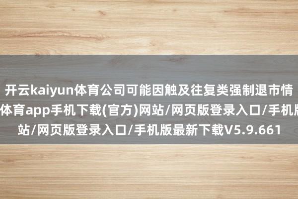 开云kaiyun体育公司可能因触及往复类强制退市情形而隔断上市-kai云体育app手机下载(官方)网站/网页版登录入口/手机版最新下载V5.9.661