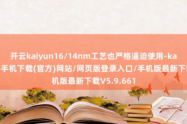开云kaiyun16/14nm工艺也严格逼迫使用-kai云体育app手机下载(官方)网站/网页版登录入口/手机版最新下载V5.9.661