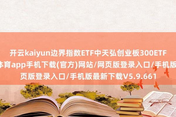 开云kaiyun边界指数ETF中天弘创业板300ETF收益率最高-kai云体育app手机下载(官方)网站/网页版登录入口/手机版最新下载V5.9.661