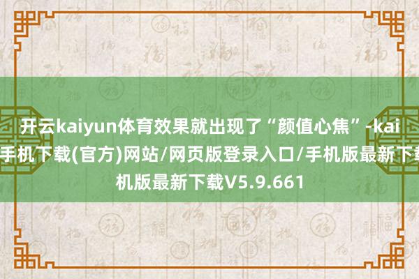开云kaiyun体育效果就出现了“颜值心焦”-kai云体育app手机下载(官方)网站/网页版登录入口/手机版最新下载V5.9.661