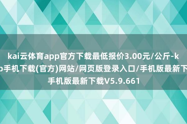 kai云体育app官方下载最低报价3.00元/公斤-kai云体育app手机下载(官方)网站/网页版登录入口/手机版最新下载V5.9.661