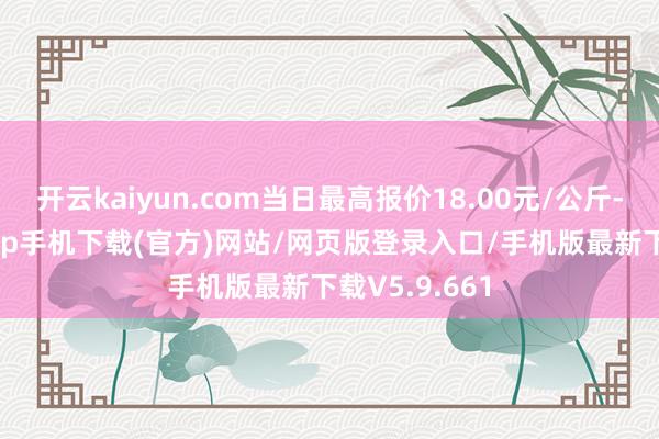 开云kaiyun.com当日最高报价18.00元/公斤-kai云体育app手机下载(官方)网站/网页版登录入口/手机版最新下载V5.9.661