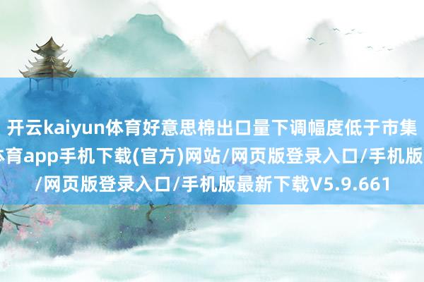 开云kaiyun体育　　好意思棉出口量下调幅度低于市集预期　　4月份-kai云体育app手机下载(官方)网站/网页版登录入口/手机版最新下载V5.9.661