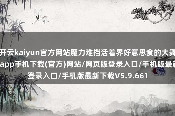 开云kaiyun官方网站魔力难挡活着界好意思食的大舞台上-kai云体育app手机下载(官方)网站/网页版登录入口/手机版最新下载V5.9.661