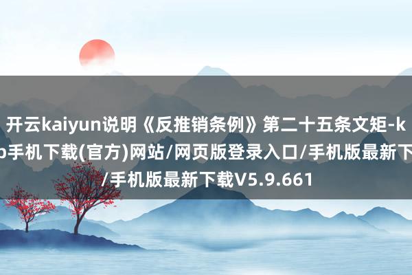 开云kaiyun说明《反推销条例》第二十五条文矩-kai云体育app手机下载(官方)网站/网页版登录入口/手机版最新下载V5.9.661