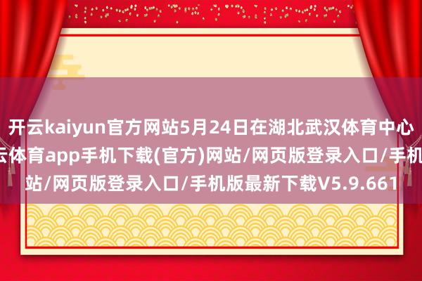 开云kaiyun官方网站5月24日在湖北武汉体育中心游水跳水馆开赛-kai云体育app手机下载(官方)网站/网页版登录入口/手机版最新下载V5.9.661