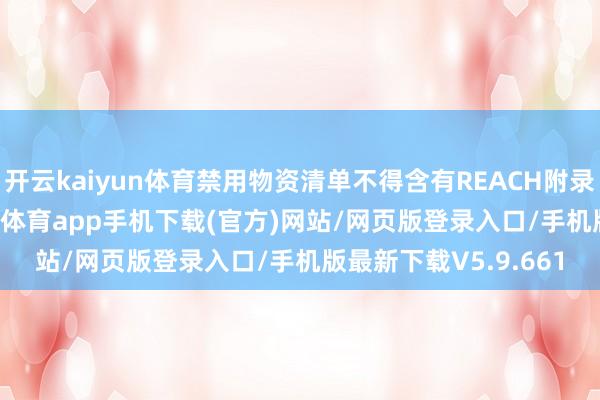 开云kaiyun体育禁用物资清单不得含有REACH附录XVII所列物资-kai云体育app手机下载(官方)网站/网页版登录入口/手机版最新下载V5.9.661