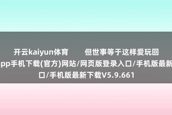 开云kaiyun体育        但世事等于这样爱玩回转-kai云体育app手机下载(官方)网站/网页版登录入口/手机版最新下载V5.9.661
