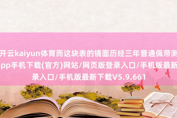 开云kaiyun体育而这块表的镜面历经三年普通佩带测试-kai云体育app手机下载(官方)网站/网页版登录入口/手机版最新下载V5.9.661
