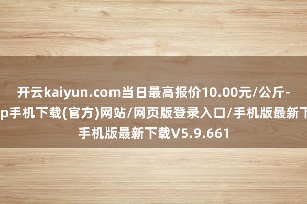 开云kaiyun.com当日最高报价10.00元/公斤-kai云体育app手机下载(官方)网站/网页版登录入口/手机版最新下载V5.9.661