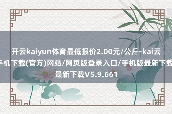 开云kaiyun体育最低报价2.00元/公斤-kai云体育app手机下载(官方)网站/网页版登录入口/手机版最新下载V5.9.661