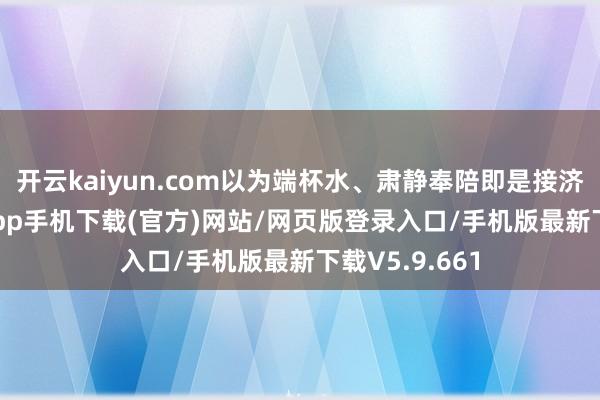 开云kaiyun.com以为端杯水、肃静奉陪即是接济-kai云体育app手机下载(官方)网站/网页版登录入口/手机版最新下载V5.9.661
