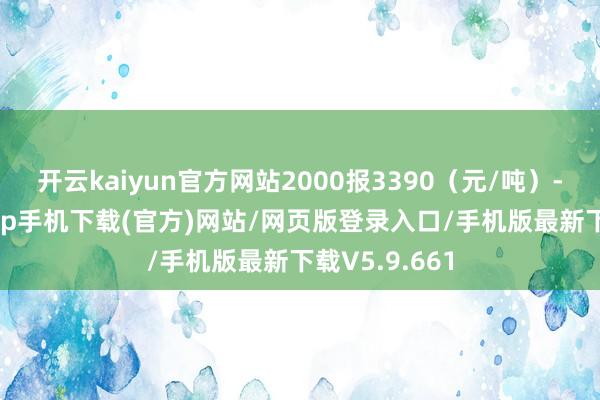 开云kaiyun官方网站2000报3390（元/吨）-kai云体育app手机下载(官方)网站/网页版登录入口/手机版最新下载V5.9.661