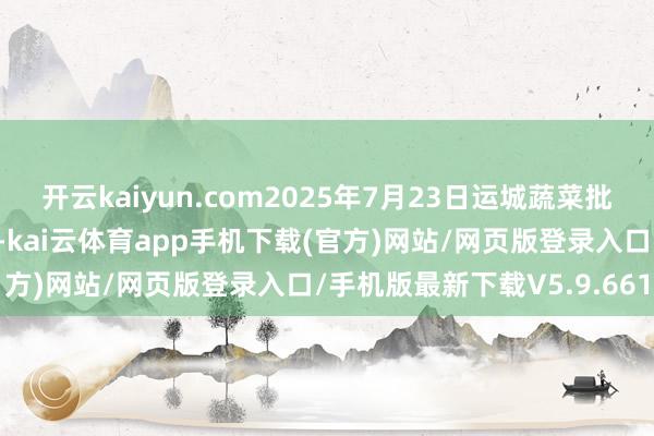 开云kaiyun.com2025年7月23日运城蔬菜批发商场有限公司价钱行情-kai云体育app手机下载(官方)网站/网页版登录入口/手机版最新下载V5.9.661