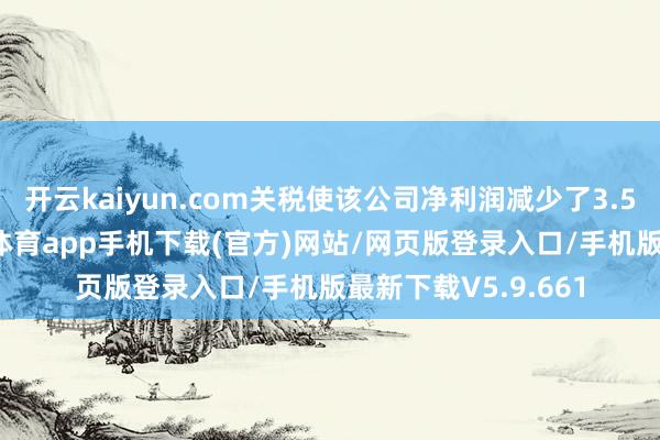 开云kaiyun.com关税使该公司净利润减少了3.5亿好意思元-kai云体育app手机下载(官方)网站/网页版登录入口/手机版最新下载V5.9.661