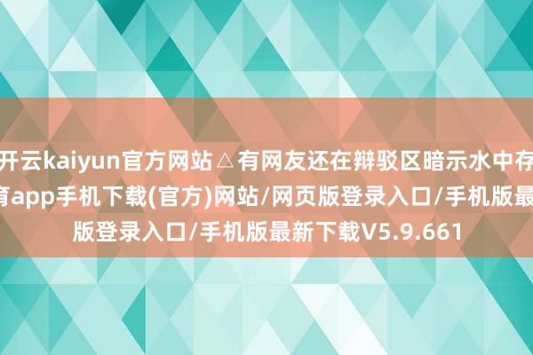 开云kaiyun官方网站△有网友还在辩驳区暗示水中存在臭味-kai云体育app手机下载(官方)网站/网页版登录入口/手机版最新下载V5.9.661