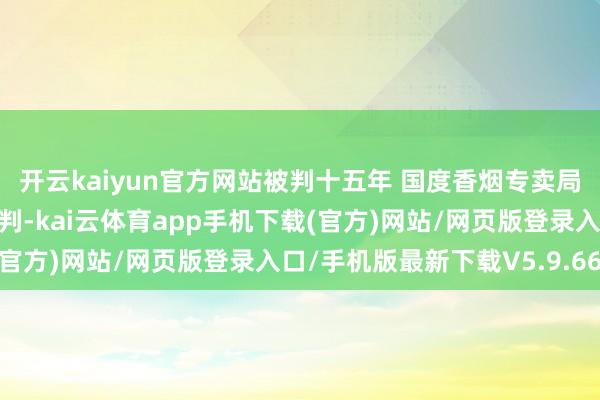 开云kaiyun官方网站被判十五年 国度香烟专卖局原副局长纳贿案一审宣判-kai云体育app手机下载(官方)网站/网页版登录入口/手机版最新下载V5.9.661