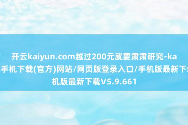 开云kaiyun.com越过200元就要肃肃研究-kai云体育app手机下载(官方)网站/网页版登录入口/手机版最新下载V5.9.661