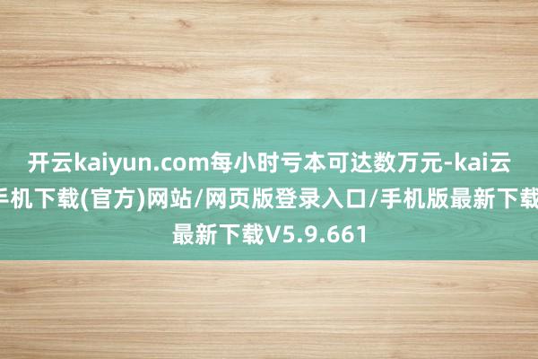 开云kaiyun.com每小时亏本可达数万元-kai云体育app手机下载(官方)网站/网页版登录入口/手机版最新下载V5.9.661