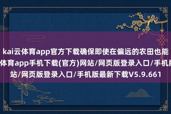 kai云体育app官方下载确保即使在偏远的农田也能终了可靠流畅-kai云体育app手机下载(官方)网站/网页版登录入口/手机版最新下载V5.9.661