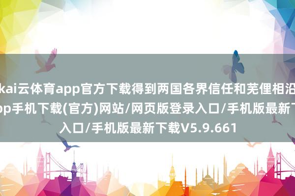 kai云体育app官方下载得到两国各界信任和芜俚相沿-kai云体育app手机下载(官方)网站/网页版登录入口/手机版最新下载V5.9.661