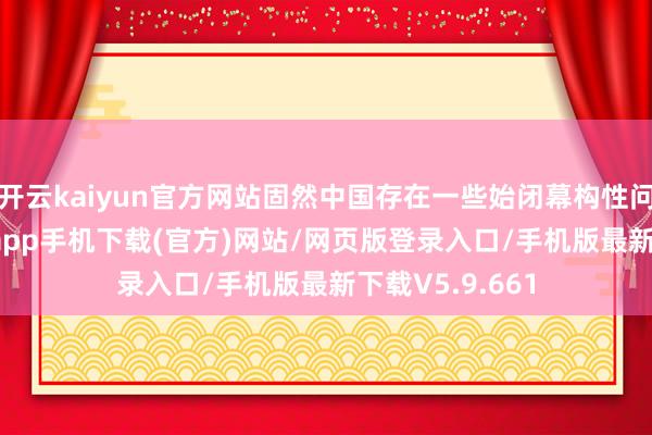 开云kaiyun官方网站固然中国存在一些始闭幕构性问题-kai云体育app手机下载(官方)网站/网页版登录入口/手机版最新下载V5.9.661