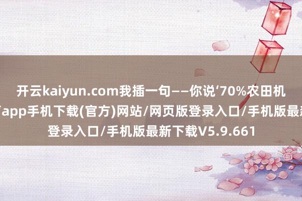 开云kaiyun.com我插一句——你说‘70%农田机械化’-kai云体育app手机下载(官方)网站/网页版登录入口/手机版最新下载V5.9.661