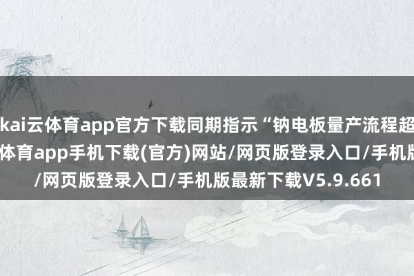kai云体育app官方下载同期指示“钠电板量产流程超预期”契机点-kai云体育app手机下载(官方)网站/网页版登录入口/手机版最新下载V5.9.661