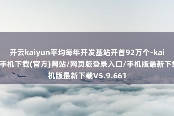 开云kaiyun平均每年开发基站开首92万个-kai云体育app手机下载(官方)网站/网页版登录入口/手机版最新下载V5.9.661