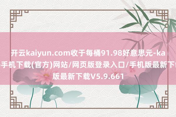 开云kaiyun.com收于每桶91.98好意思元-kai云体育app手机下载(官方)网站/网页版登录入口/手机版最新下载V5.9.661